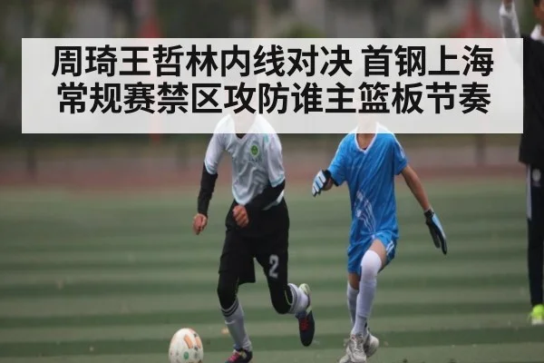 周琦王哲林内线对决 首钢上海常规赛禁区攻防谁主篮板节奏