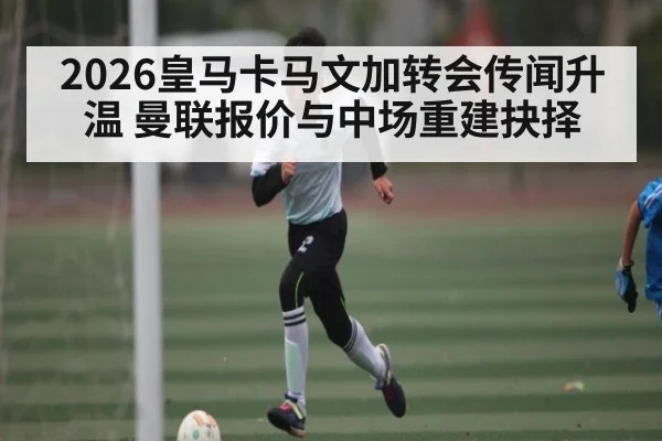 2026皇马卡马文加转会传闻升温 曼联报价与中场重建抉择