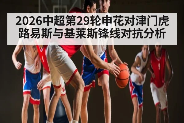 2026中超第29轮申花对津门虎路易斯与基莱斯锋线对抗分析